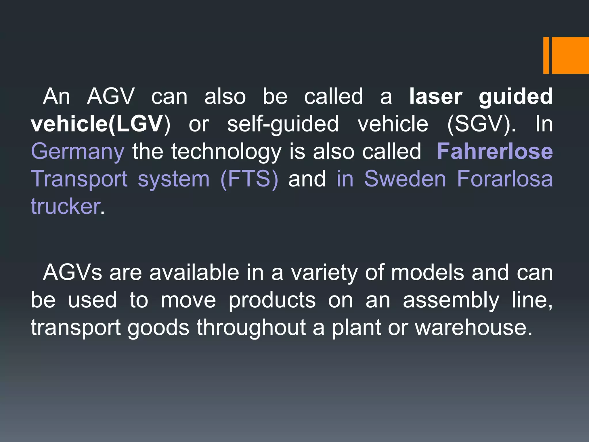 An AGV can also be called a laser guided
vehicle(LGV) or self-guided vehicle (SGV). In
Germany the technology is also called Fahrerlose
Transport system (FTS) and in Sweden Forarlosa
trucker.
AGVs are available in a variety of models and can
be used to move products on an assembly line,
transport goods throughout a plant or warehouse.
 