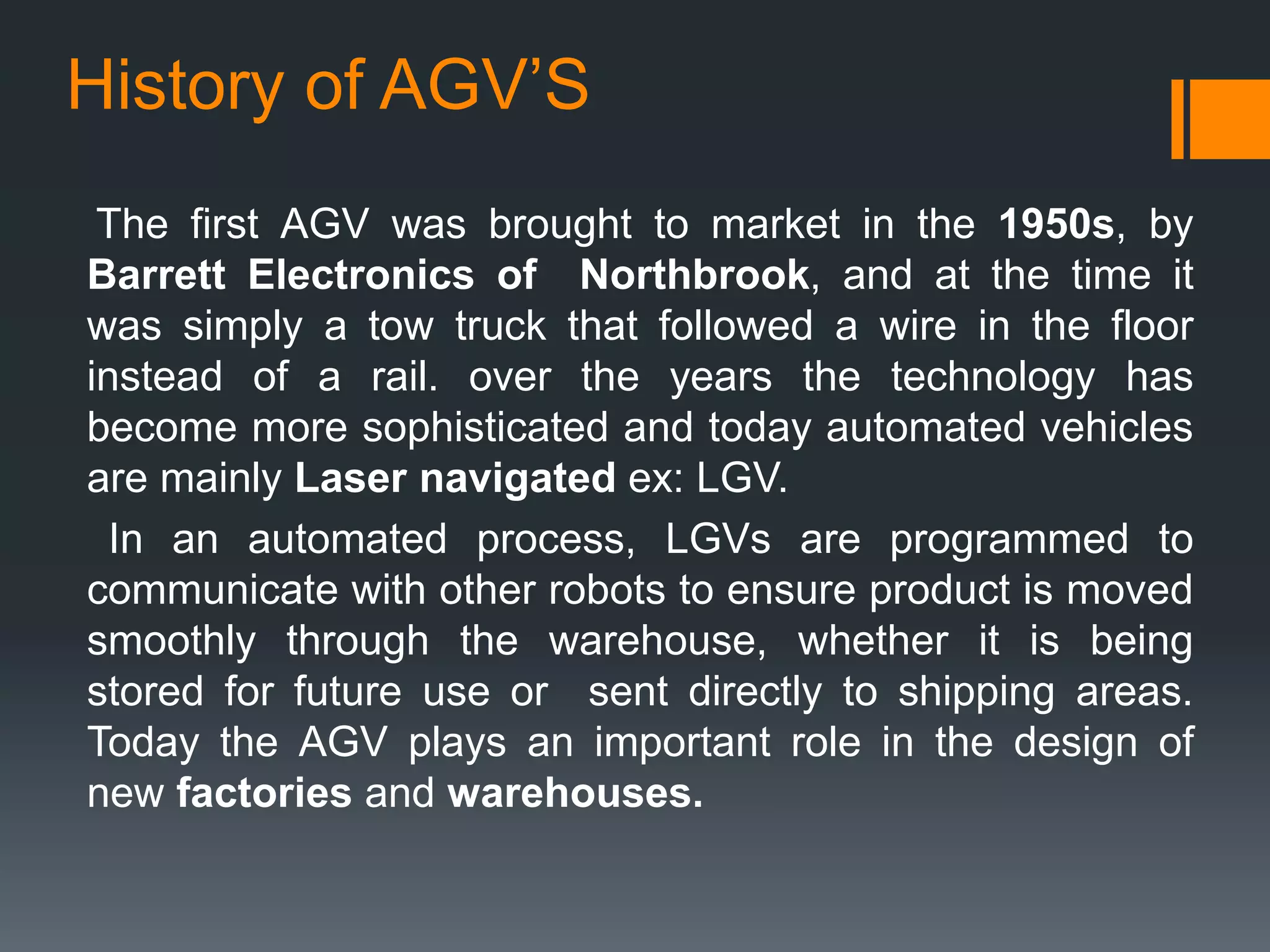 History of AGV’S
The first AGV was brought to market in the 1950s, by
Barrett Electronics of Northbrook, and at the time it
was simply a tow truck that followed a wire in the floor
instead of a rail. over the years the technology has
become more sophisticated and today automated vehicles
are mainly Laser navigated ex: LGV.
In an automated process, LGVs are programmed to
communicate with other robots to ensure product is moved
smoothly through the warehouse, whether it is being
stored for future use or sent directly to shipping areas.
Today the AGV plays an important role in the design of
new factories and warehouses.
 