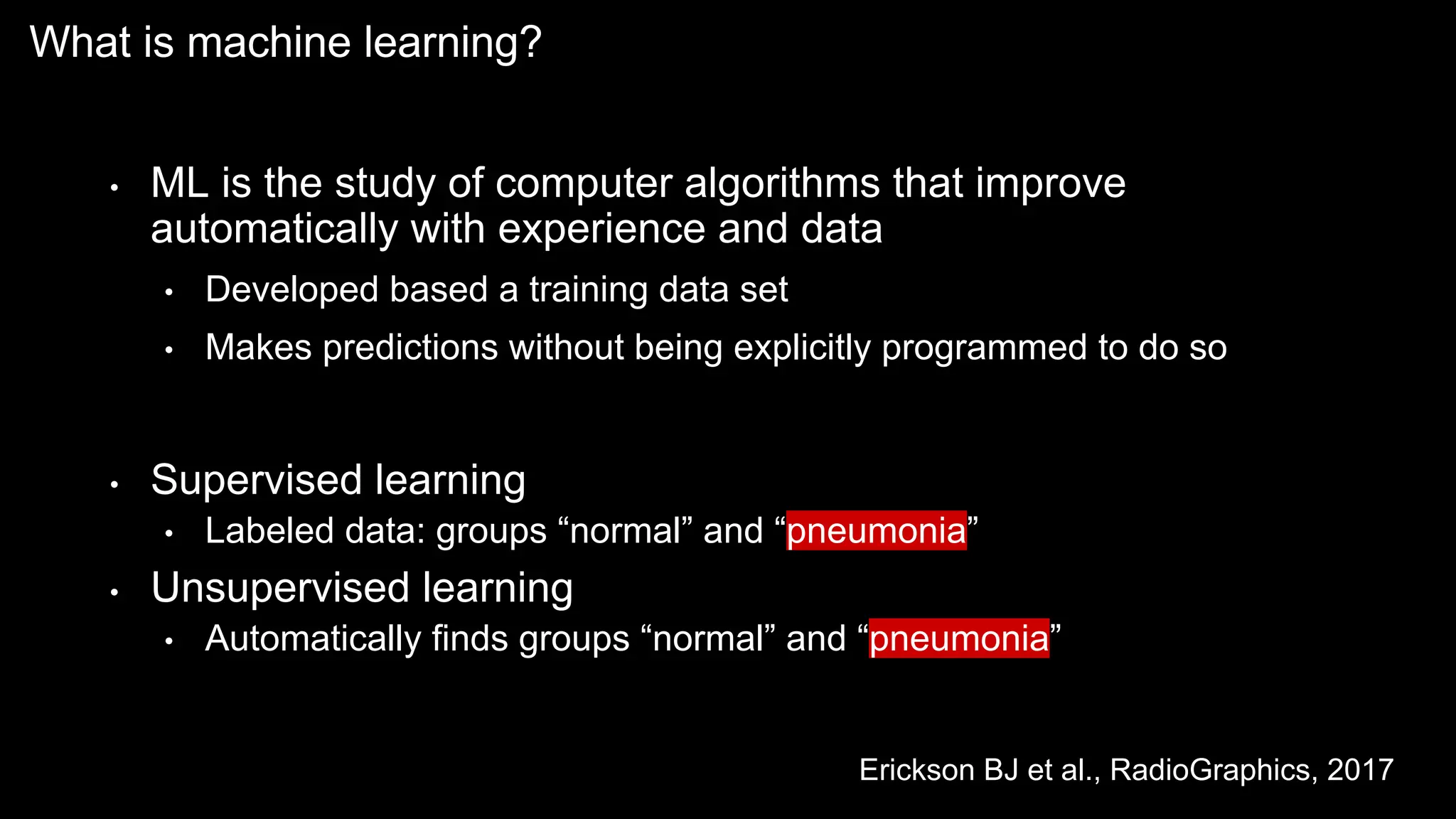 • ML is the study of computer algorithms that improve
automatically with experience and data
• Developed based a training data set
• Makes predictions without being explicitly programmed to do so
• Supervised learning
• Labeled data: groups “normal” and “pneumonia”
• Unsupervised learning
• Automatically finds groups “normal” and “pneumonia”
What is machine learning?
Erickson BJ et al., RadioGraphics, 2017
 