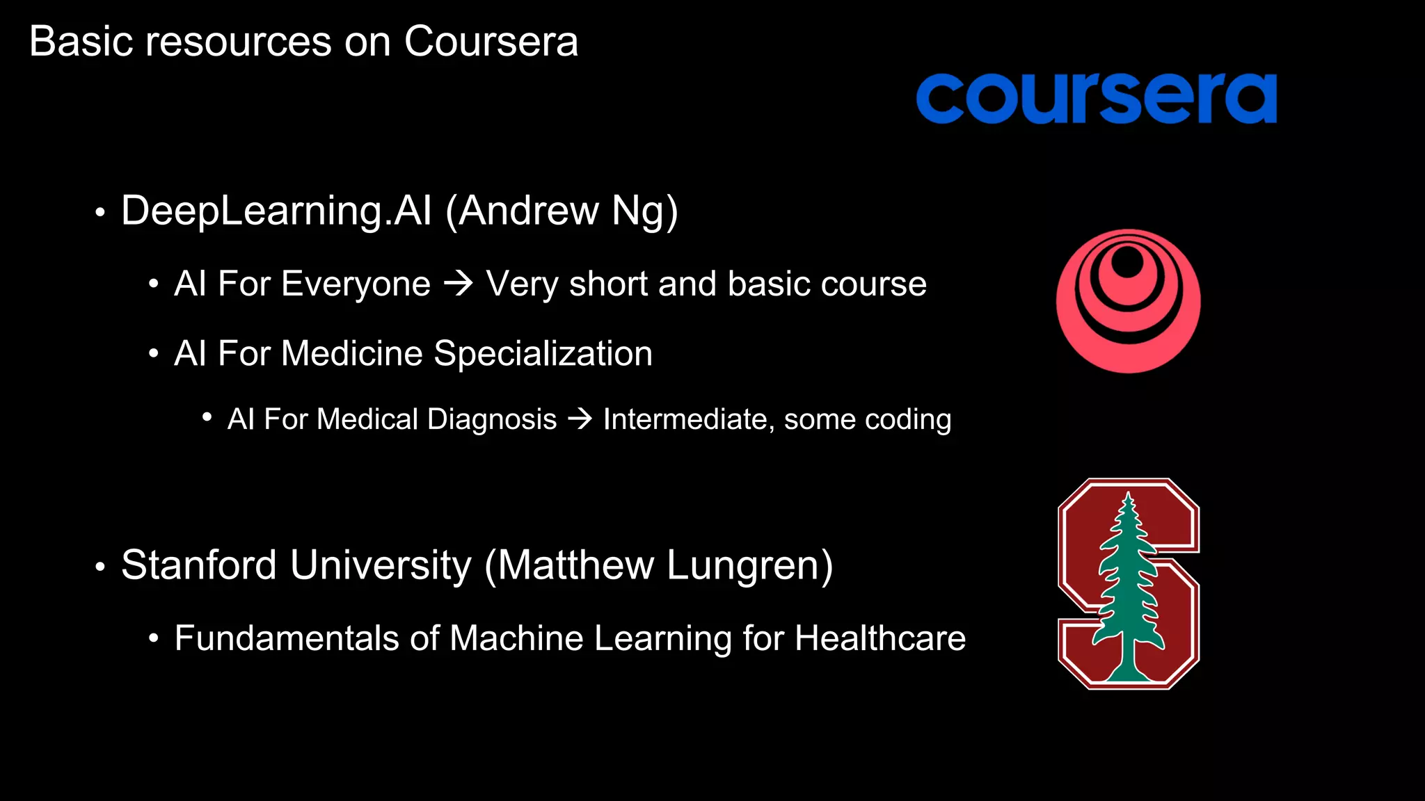 Basic resources on Coursera
• DeepLearning.AI (Andrew Ng)
• AI For Everyone à Very short and basic course
• AI For Medicine Specialization
• AI For Medical Diagnosis à Intermediate, some coding
• Stanford University (Matthew Lungren)
• Fundamentals of Machine Learning for Healthcare
 