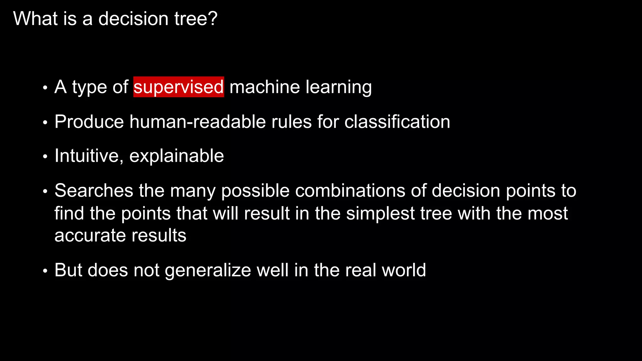What is a decision tree?
• A type of supervised machine learning
• Produce human-readable rules for classification
• Intuitive, explainable
• Searches the many possible combinations of decision points to
find the points that will result in the simplest tree with the most
accurate results
• But does not generalize well in the real world
 