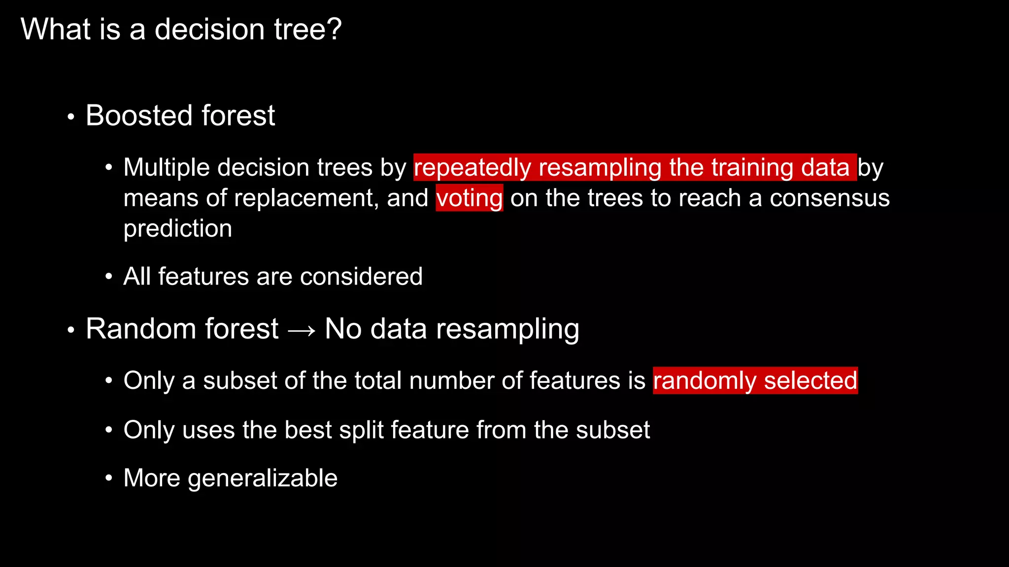 What is a decision tree?
• Boosted forest
• Multiple decision trees by repeatedly resampling the training data by
means of replacement, and voting on the trees to reach a consensus
prediction
• All features are considered
• Random forest → No data resampling
• Only a subset of the total number of features is randomly selected
• Only uses the best split feature from the subset
• More generalizable
 