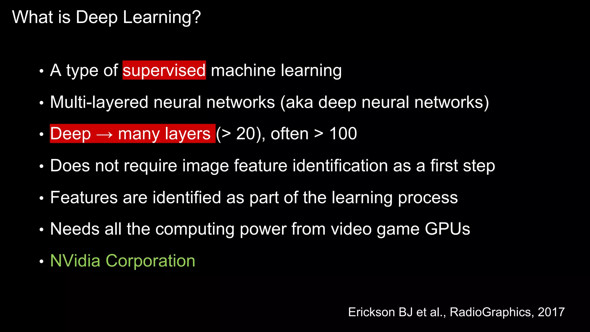What is Deep Learning?
• A type of supervised machine learning
• Multi-layered neural networks (aka deep neural networks)
• Deep → many layers (> 20), often > 100
• Does not require image feature identification as a first step
• Features are identified as part of the learning process
• Needs all the computing power from video game GPUs
• NVidia Corporation
Erickson BJ et al., RadioGraphics, 2017
 