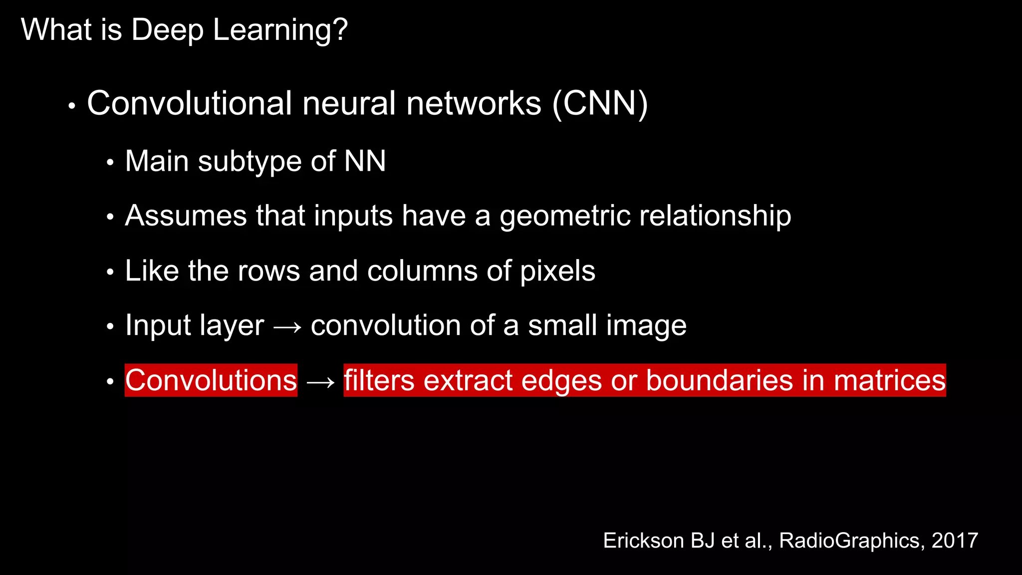What is Deep Learning?
• Convolutional neural networks (CNN)
• Main subtype of NN
• Assumes that inputs have a geometric relationship
• Like the rows and columns of pixels
• Input layer → convolution of a small image
• Convolutions → filters extract edges or boundaries in matrices
Erickson BJ et al., RadioGraphics, 2017
 