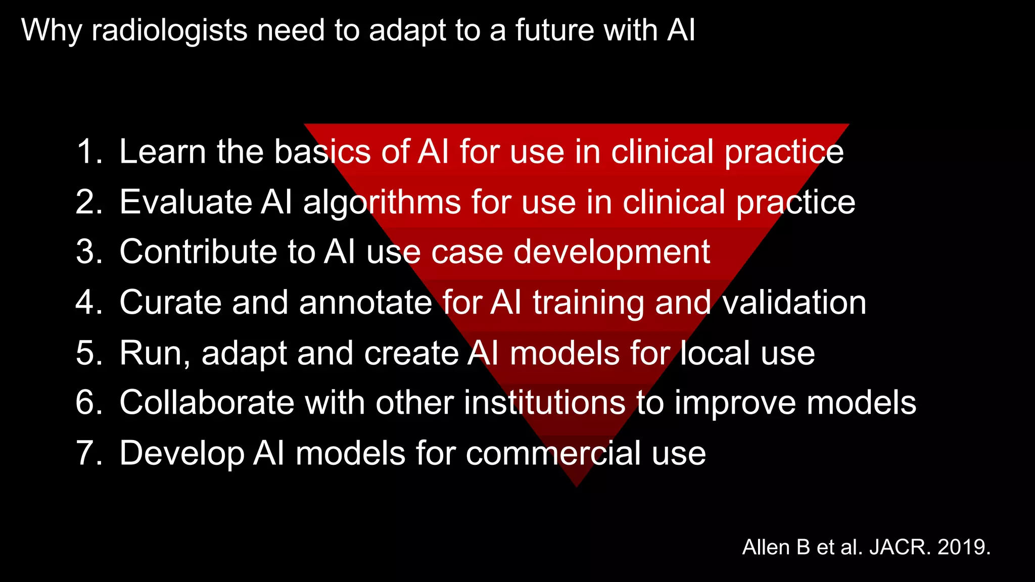 Why radiologists need to adapt to a future with AI
1. Learn the basics of AI for use in clinical practice
2. Evaluate AI algorithms for use in clinical practice
3. Contribute to AI use case development
4. Curate and annotate for AI training and validation
5. Run, adapt and create AI models for local use
6. Collaborate with other institutions to improve models
7. Develop AI models for commercial use
Allen B et al. JACR. 2019.
 
