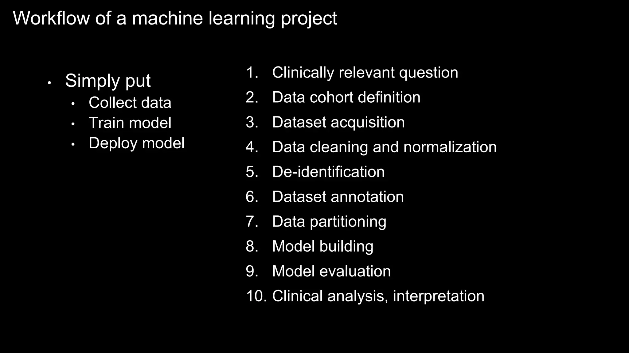 Workflow of a machine learning project
• Simply put
• Collect data
• Train model
• Deploy model
1. Clinically relevant question
2. Data cohort definition
3. Dataset acquisition
4. Data cleaning and normalization
5. De-identification
6. Dataset annotation
7. Data partitioning
8. Model building
9. Model evaluation
10. Clinical analysis, interpretation
 