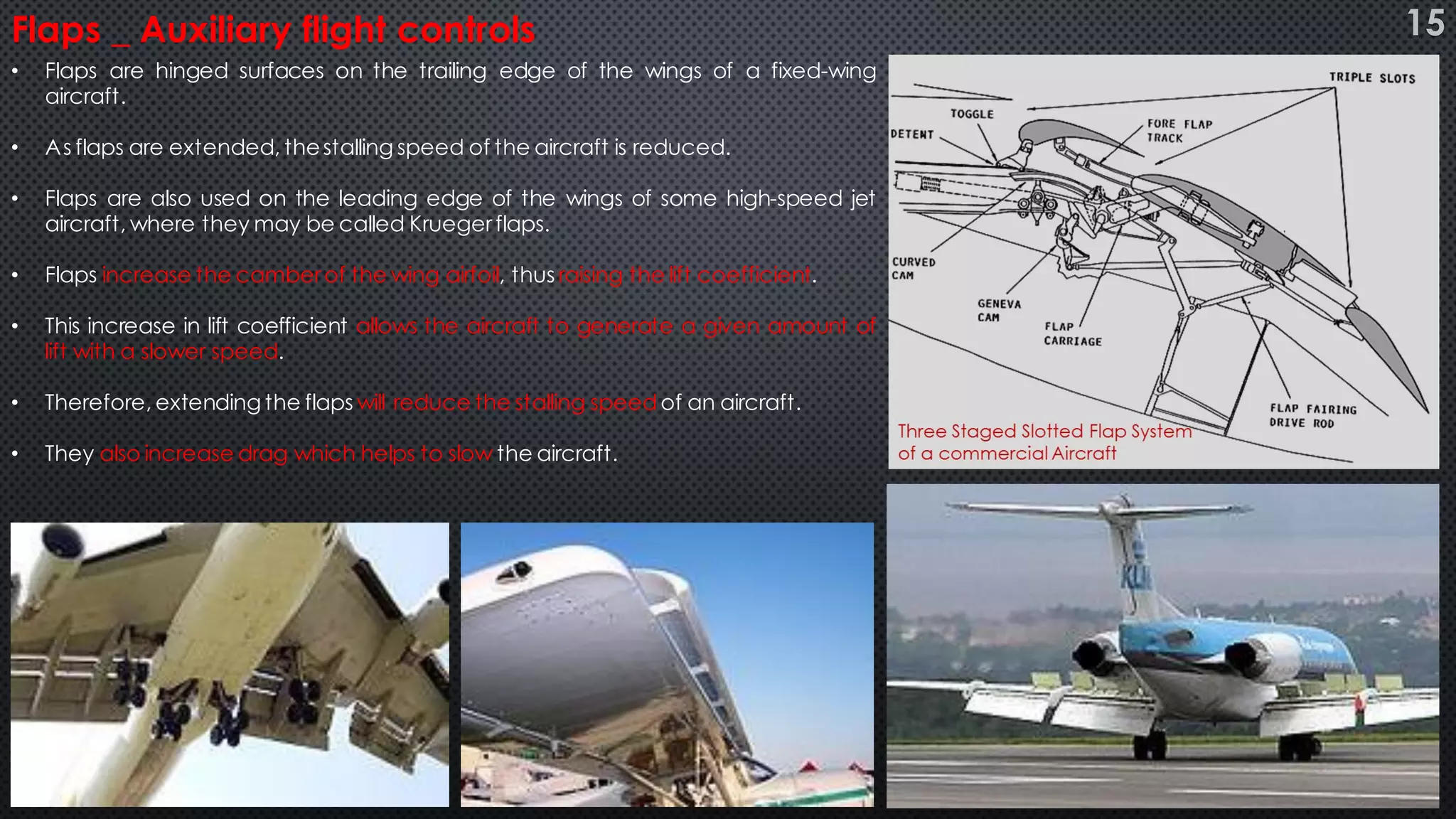 • Flaps are hinged surfaces on the trailing edge of the wings of a fixed-wing
aircraft.
• As flaps are extended, thestalling speed of the aircraft is reduced.
• Flaps are also used on the leading edge of the wings of some high-speed jet
aircraft, where they may be called Kruegerflaps.
• Flaps increase the camberof the wing airfoil, thus raising the lift coefficient.
• This increase in lift coefficient allows the aircraft to generate a given amount of
lift with a slower speed.
• Therefore, extending the flaps will reduce the stalling speed of an aircraft.
• They also increase drag which helps to slow the aircraft.
Flaps _ Auxiliary flight controls 15
 