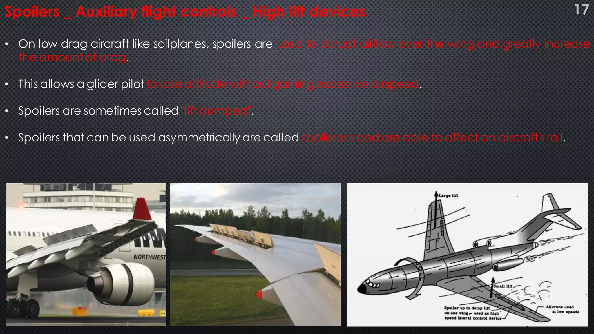 • On low drag aircraft like sailplanes, spoilers are used to disrupt airflow over the wing and greatly increase
the amount of drag.
• This allows a glider pilotto lose altitude without gaining excessiveairspeed.
• Spoilers are sometimes called "lift dumpers".
• Spoilers that can be used asymmetrically are called spoilerons and are able to affect an aircraft's roll.
Spoilers _ Auxiliary flight controls _ High lift devices 17
 