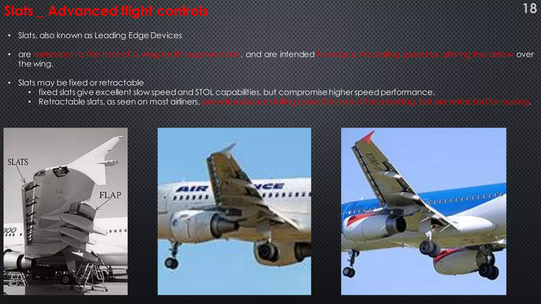 • Slats, also known as Leading Edge Devices
• are extensions to the front of a wing for lift augmentation, and are intended to reduce the stalling speed by altering the airflow over
the wing.
• Slats may be fixed or retractable
• fixed slats give excellent slow speed and STOL capabilities, but compromisehigherspeed performance.
• Retractable slats, as seen on most airliners, provide reduced stalling speedfor take-offand landing, but are retracted forcruising.
Slats _ Advanced flight controls 18
 