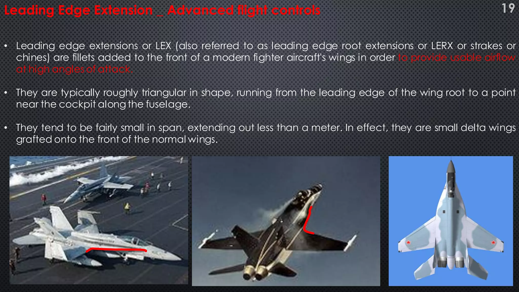 • Leading edge extensions or LEX (also referred to as leading edge root extensions or LERX or strakes or
chines) are fillets added to the front of a modern fighter aircraft's wings in order to provide usable airflow
at high angles of attack.
• They are typically roughly triangular in shape, running from the leading edge of the wing root to a point
near the cockpit along the fuselage.
• They tend to be fairly small in span, extending out less than a meter. In effect, they are small delta wings
grafted onto the front of the normal wings.
Leading Edge Extension _ Advanced flight controls 19
 