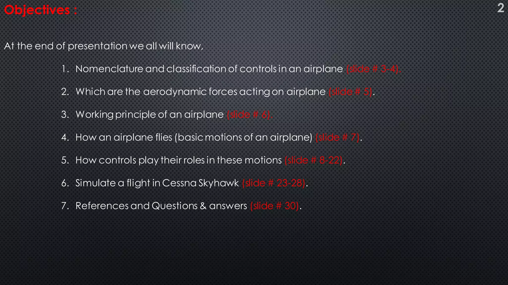 Objectives :
At the end of presentation we all will know,
1. Nomenclature and classification of controls in an airplane (slide # 3-4).
2. Which are the aerodynamic forces acting on airplane (slide# 5).
3. Working principle of an airplane (slide # 6).
4. How an airplane flies (basicmotions of an airplane) (slide # 7).
5. How controls play their roles in these motions (slide # 8-22).
6. Simulate a flight in Cessna Skyhawk (slide # 23-28).
7. References and Questions & answers (slide # 30).
2
 
