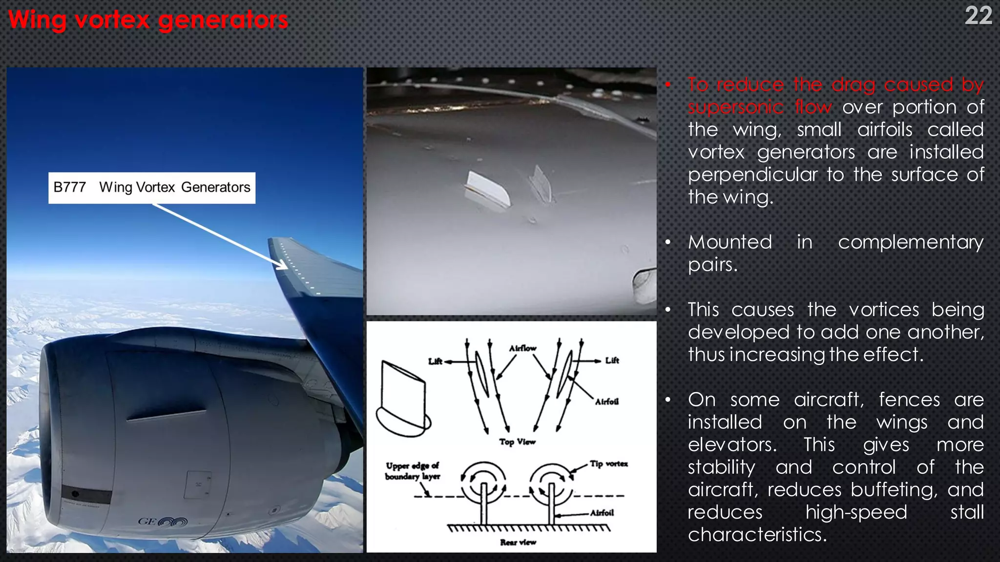 • To reduce the drag caused by
supersonic flow over portion of
the wing, small airfoils called
vortex generators are installed
perpendicular to the surface of
the wing.
• Mounted in complementary
pairs.
• This causes the vortices being
developed to add one another,
thus increasing the effect.
• On some aircraft, fences are
installed on the wings and
elevators. This gives more
stability and control of the
aircraft, reduces buffeting, and
reduces high-speed stall
characteristics.
Wing vortex generators 22
 