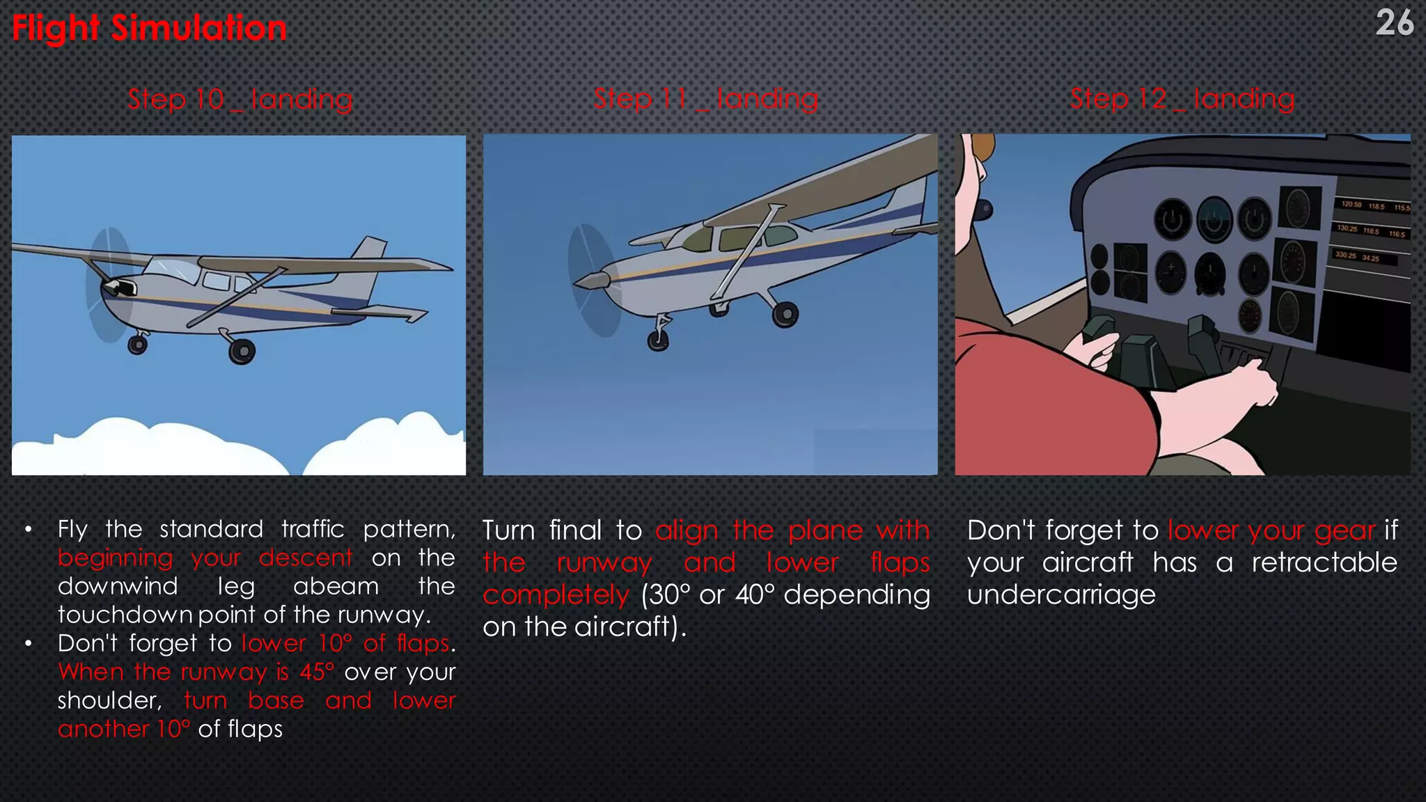 Flight Simulation
Don't forget to lower your gear if
your aircraft has a retractable
undercarriage
• Fly the standard traffic pattern,
beginning your descent on the
downwind leg abeam the
touchdown point of the runway.
• Don't forget to lower 10° of flaps.
When the runway is 45° over your
shoulder, turn base and lower
another 10° of flaps
Turn final to align the plane with
the runway and lower flaps
completely (30° or 40° depending
on the aircraft).
Step 10 _ landing Step 11 _ landing Step 12 _ landing
26
 