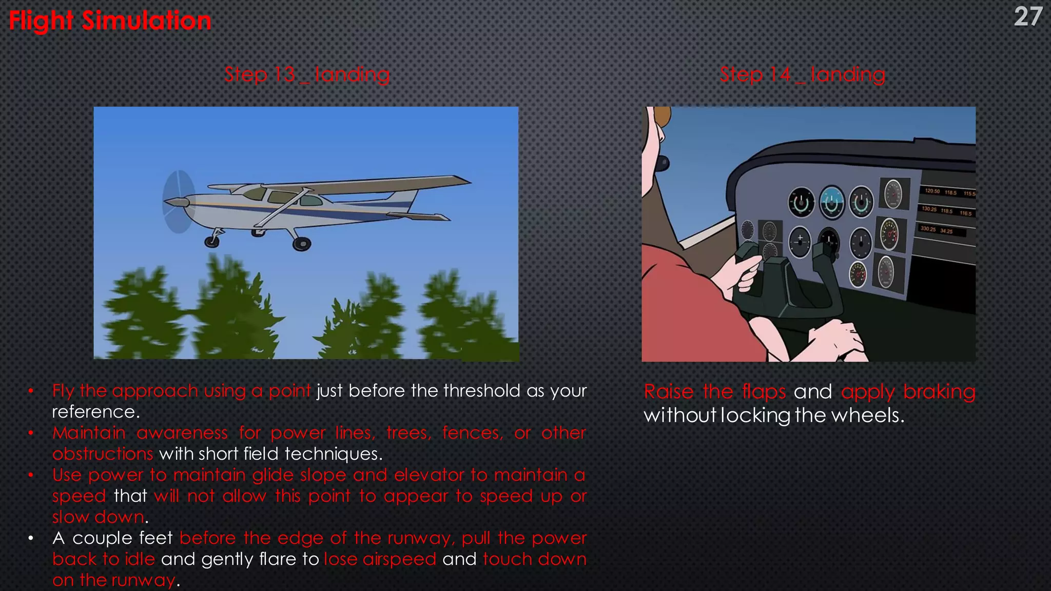 Flight Simulation
• Fly the approach using a point just before the threshold as your
reference.
• Maintain awareness for power lines, trees, fences, or other
obstructions with short field techniques.
• Use power to maintain glide slope and elevator to maintain a
speed that will not allow this point to appear to speed up or
slow down.
• A couple feet before the edge of the runway, pull the power
back to idle and gently flare to lose airspeed and touch down
on the runway.
Raise the flaps and apply braking
without locking the wheels.
Step 13 _ landing Step 14 _ landing
27
 