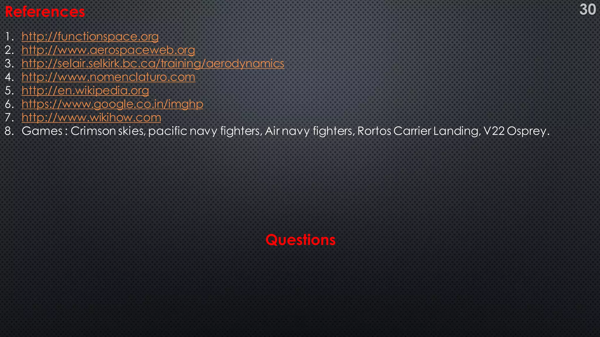 References
1. http://functionspace.org
2. http://www.aerospaceweb.org
3. http://selair.selkirk.bc.ca/training/aerodynamics
4. http://www.nomenclaturo.com
5. http://en.wikipedia.org
6. https://www.google.co.in/imghp
7. http://www.wikihow.com
8. Games : Crimson skies, pacific navy fighters, Air navy fighters, Rortos Carrier Landing, V22 Osprey.
Questions
30
 
