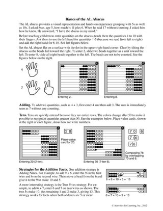 Basics of the AL Abacus
The AL abacus provides a visual representation and hands-on experience grouping with 5s as well
as 10s. I asked Stan, age 5, how much is 11 plus 6. When he said 17 without counting, I asked him
how he knew. He answered, “I have the abacus in my mind.”
Before teaching children to enter quantities on the abacus, teach them the quantities 1 to 10 with
their fingers. Ask them to use the left hand for quantities 1-5 (because we read from left to right)
and add the right hand for 6-10. See left figures below.
Set the AL abacus flat on a surface with the dot in the upper right hand corner. Clear by tilting the
abacus so the beads fall toward the right. To enter 2, slide two beads together as a unit toward the
left. To enter 8, slide all eight beads together to the left. The beads are not to be counted. See the
figures below on the right.


 4




 7

                               Entering 2.                           Entering 8.

Adding. To add two quantities, such as 4 + 3, first enter 4 and then add 3. The sum is immediately
seen as 7 without any counting.

Tens. Tens are quickly entered because they are entire rows. The colors change after 50 to make it
possible to recognize quantities greater than 50. See the examples below. Place-value cards, shown
at the right of each figure, show how we write numbers.

                                     2 0                                                       7 0         6

                                 Place-value
                                                                                               7 06
                                 card for 20.
                                                                                               76
                                                                                                0

                                                                                           Composing 76
                                                                                           by overlapping
                                                                                           70 and 6.
Entering 20 (2-ten).                                Entering 76 (7-ten 6).

Strategies for the Addition Facts. One addition strategy is
Adding Nines. For example, to add 9 + 6, enter the 9 on the first
wire and 6 on the second wire. Then move a bead from the 6 and
give it to the 9 to make 10 and 5.                                    9 + 6 = 10 + 5 = 15
A more interesting strategy is the Two Fives strategy. For ex-
ample, to add 6 + 7, enter 6 and 7 on two wires as shown. The
two 5s make 10, the remaining 1 and 2 make 3, giving 13. This
strategy works for facts when both addends are 5 or more.             6 + 7 = 10 + 3 = 13


                                                                             © Activities for Learning, Inc., 2012
 