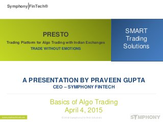 PRESTO
Trading Platform for Algo Trading with Indian Exchanges
TRADE WITHOUT EMOTIONS
SMART
Trading
Solutions
A PRESENTATION BY PRAVEEN GUPTA
CEO – SYMPHONY FINTECH
Basics of Algo Trading
April 4, 2015
Symphony FinTech®
© 2013 Symphony FinTech Solutionswww.symphonyfintech.com
 