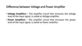 Difference between Voltage and Power Amplifier
• Voltage Amplifiers − The amplifier circuit that increases the voltage
level of the input signal, is called as Voltage amplifier.
• Power Amplifiers − The amplifier circuit that increases the power
level of the input signal, is called as Power amplifier.
 