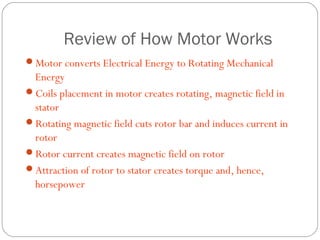 Review of How Motor Works
Motor converts Electrical Energy to Rotating Mechanical
 Energy
Coils placement in motor creates rotating, magnetic field in
 stator
Rotating magnetic field cuts rotor bar and induces current in
 rotor
Rotor current creates magnetic field on rotor
Attraction of rotor to stator creates torque and, hence,
 horsepower
 
