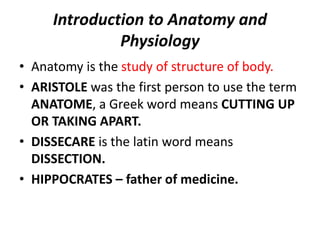 Introduction to Anatomy and
Physiology
• Anatomy is the study of structure of body.
• ARISTOLE was the first person to use the term
ANATOME, a Greek word means CUTTING UP
OR TAKING APART.
• DISSECARE is the latin word means
DISSECTION.
• HIPPOCRATES – father of medicine.
 