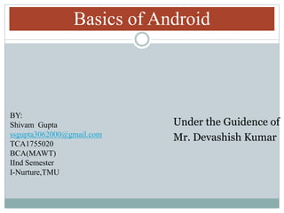Basics of Android
Under the Guidence of
Mr. Devashish Kumar
BY:
Shivam Gupta
ssgupta3062000@gmail.com
TCA1755020
BCA(MAWT)
IInd Semester
I-Nurture,TMU
 