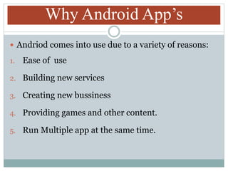 Why Android App’s
 Andriod comes into use due to a variety of reasons:
1. Ease of use
2. Building new services
3. Creating new bussiness
4. Providing games and other content.
5. Run Multiple app at the same time.
 