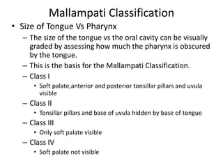 Mallampati Classification
• Size of Tongue Vs Pharynx
– The size of the tongue vs the oral cavity can be visually
graded by assessing how much the pharynx is obscured
by the tongue.
– This is the basis for the Mallampati Classification.
– Class I
• Soft palate,anterior and posterior tonsillar pillars and uvula
visible
– Class II
• Tonsillar pillars and base of uvula hidden by base of tongue
– Class III
• Only soft palate visible
– Class IV
• Soft palate not visible
 