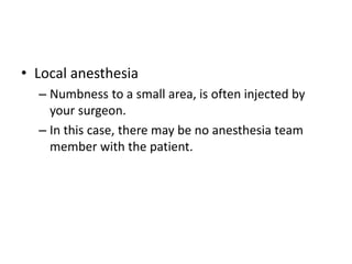 • Local anesthesia
– Numbness to a small area, is often injected by
your surgeon.
– In this case, there may be no anesthesia team
member with the patient.
 