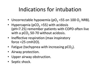 Indications for intubation
• Uncorrectable hypoxemia (pO2 <55 on 100 O2 NRB).
• Hypercapnia (pCO2 >55) with acidosis
(pH<7.25) remember patients with COPD often live
with a pCO2 50-70 without acidosis.
• Ineffective respiration (max inspiratory
force <25 cmH2O).
• Fatigue (tachypnea with increasing pCO2).
• Airway protection.
• Upper airway obstruction.
• Septic shock.
 