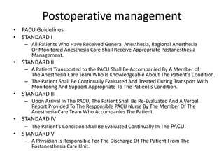 Postoperative management
• PACU Guidelines
• STANDARD I
– All Patients Who Have Received General Anesthesia, Regional Anesthesia
Or Monitored Anesthesia Care Shall Receive Appropriate Postanesthesia
Management.
• STANDARD II
– A Patient Transported to the PACU Shall Be Accompanied By A Member of
The Anesthesia Care Team Who Is Knowledgeable About The Patient's Condition.
– The Patient Shall Be Continually Evaluated And Treated During Transport With
Monitoring And Support Appropriate To The Patient's Condition.
• STANDARD III
– Upon Arrival In The PACU, The Patient Shall Be Re-Evaluated And A Verbal
Report Provided To The Responsible PACU Nurse By The Member Of The
Anesthesia Care Team Who Accompanies The Patient.
• STANDARD IV
– The Patient's Condition Shall Be Evaluated Continually In The PACU.
• STANDARD V
– A Physician Is Responsible For The Discharge Of The Patient From The
Postanesthesia Care Unit.
 