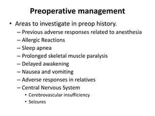 Preoperative management
• Areas to investigate in preop history.
– Previous adverse responses related to anesthesia
– Allergic Reactions
– Sleep apnea
– Prolonged skeletal muscle paralysis
– Delayed awakening
– Nausea and vomiting
– Adverse responses in relatives
– Central Nervous System
• Cerebrovascular insufficiency
• Seizures
 