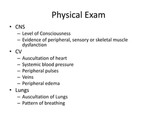 Physical Exam
• CNS
– Level of Consciousness
– Evidence of peripheral, sensory or skeletal muscle
dysfanction
• CV
– Auscultation of heart
– Systemic blood pressure
– Peripheral pulses
– Veins
– Peripheral edema
• Lungs
– Auscultation of Lungs
– Pattern of breathing
 