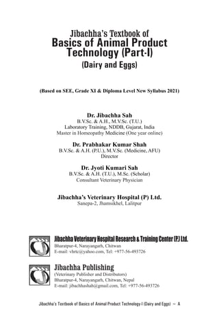 Jibachha’s Textbook of Basics of Animal Product Technology-I (Dairy and Eggs) ~ A
Jibachha’s Textbook of
Basics of Animal Product
Technology (Part-I)
(Dairy and Eggs)
(Based on SEE, Grade XI & Diploma Level New Syllabus 2021)
Dr. Jibachha Sah
B.V.Sc. & A.H., M.V.Sc. (T.U.)
Laboratory Training, NDDB, Gujarat, India
Master in Homeopathy Medicine (One year online)
Dr. Prabhakar Kumar Shah
B.V.Sc. & A.H. (P.U.), M.V.Sc. (Medicine, AFU)
Director
Dr. Jyoti Kumari Sah
B.V.Sc. & A.H. (T.U.), M.Sc. (Scholar)
Consultant Veterinary Physician
Jibachha’s Veterinary Hospital (P) Ltd.
Sanepa-2, Jhamsikhel, Lalitpur
JibachhaVeterinaryHospitalResearch&TrainingCenter(P.)Ltd.
Bharatpur-4, Narayangarh, Chitwan
E-mail: vhrtc@yahoo.com, Tel: +977-56-493726
Jibachha Publishing
(Veterinary Publisher and Distributors)
Bharatpur-4, Narayangarh, Chitwan, Nepal
E-mail: jibachhashah@gmail.com, Tel: +977-56-493726
 