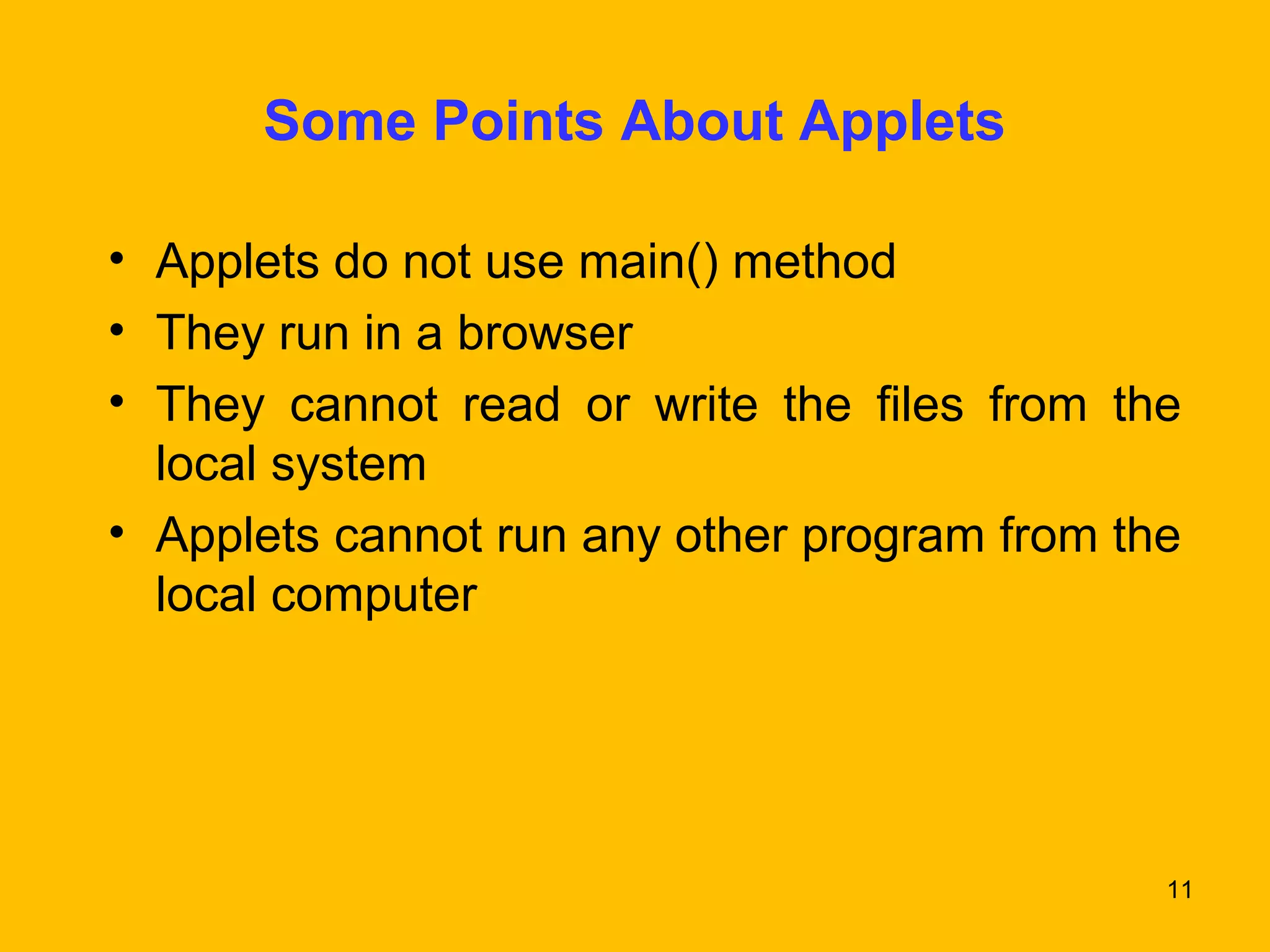 11 
Some Points About Applets 
• Applets do not use main() method 
• They run in a browser 
• They cannot read or write the files from the 
local system 
• Applets cannot run any other program from the 
local computer 
 