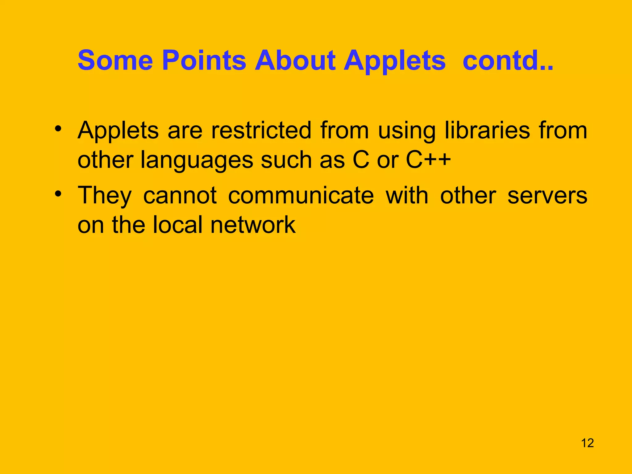 Some Points About Applets contd.. 
• Applets are restricted from using libraries from 
other languages such as C or C++ 
• They cannot communicate with other servers 
on the local network 
12 
 