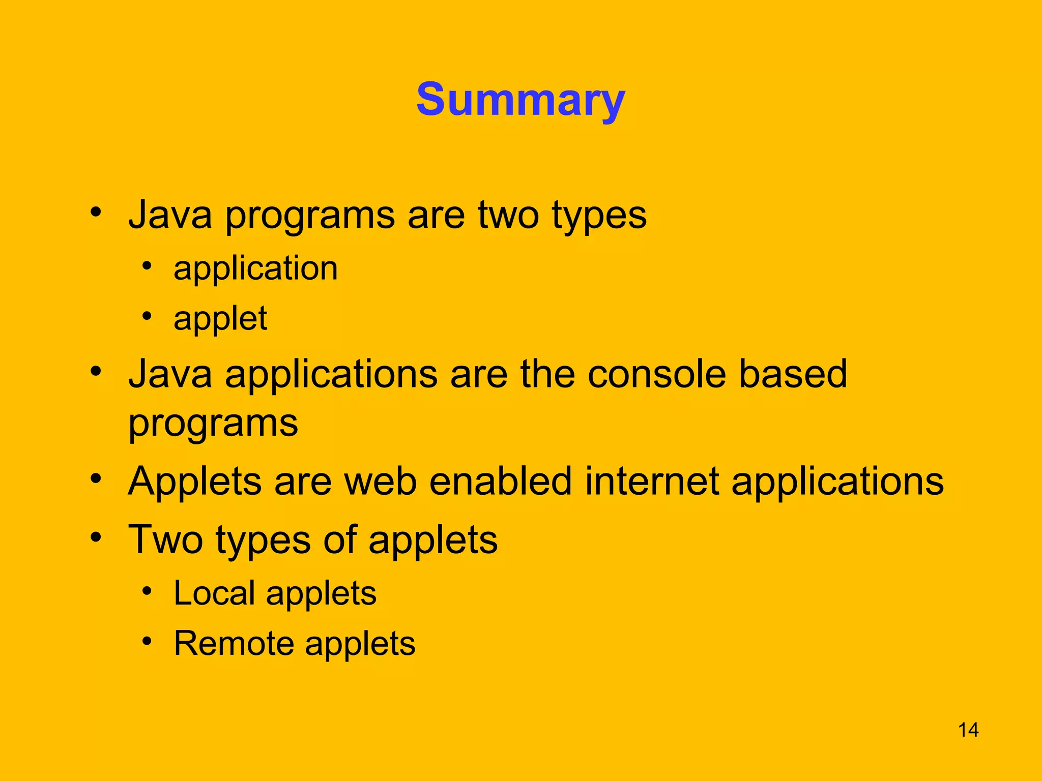 14 
Summary 
• Java programs are two types 
• application 
• applet 
• Java applications are the console based 
programs 
• Applets are web enabled internet applications 
• Two types of applets 
• Local applets 
• Remote applets 
 