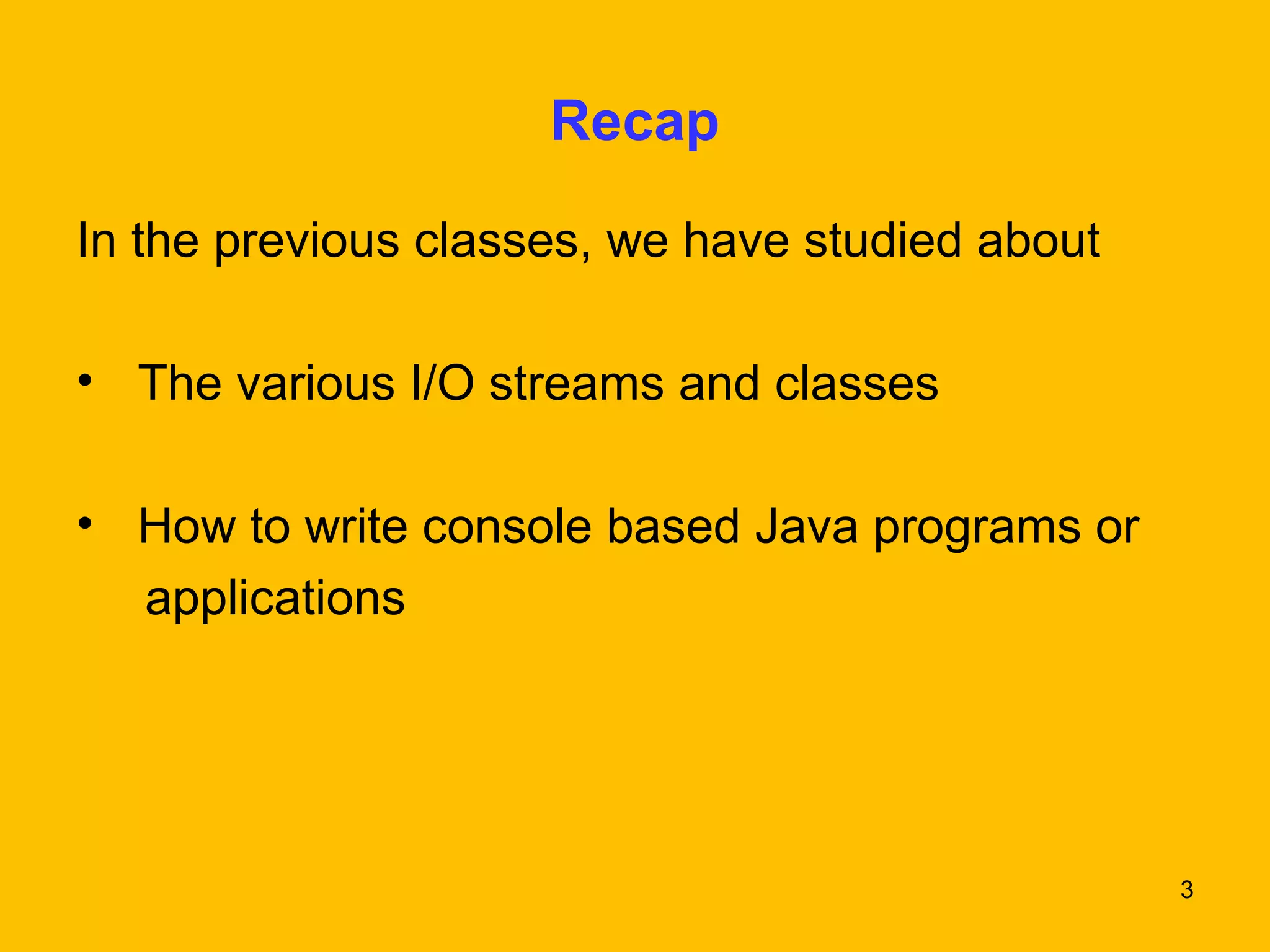 3 
Recap 
In the previous classes, we have studied about 
• The various I/O streams and classes 
• How to write console based Java programs or 
applications 
 