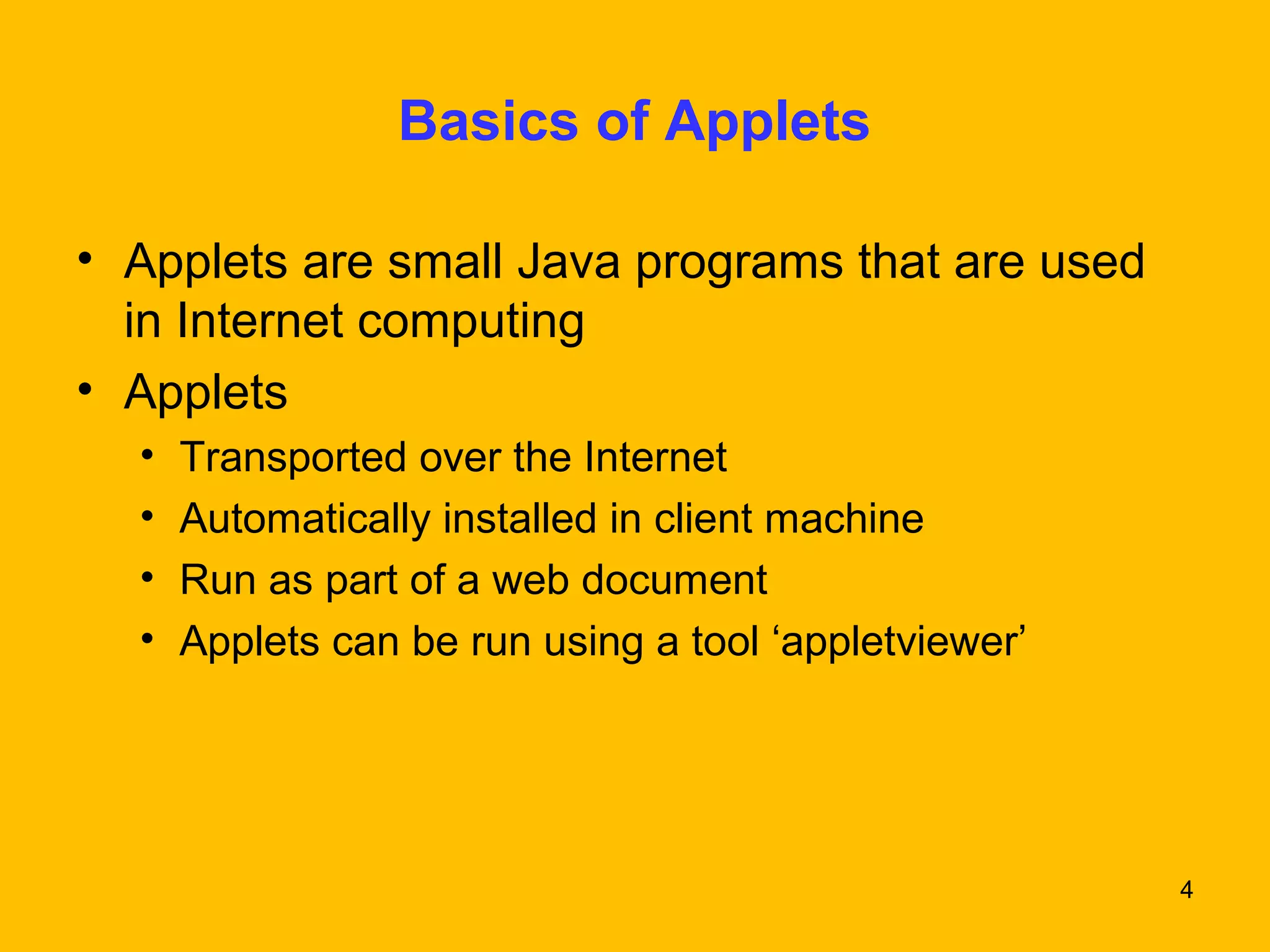 4 
Basics of Applets 
• Applets are small Java programs that are used 
in Internet computing 
• Applets 
• Transported over the Internet 
• Automatically installed in client machine 
• Run as part of a web document 
• Applets can be run using a tool ‘appletviewer’ 
 