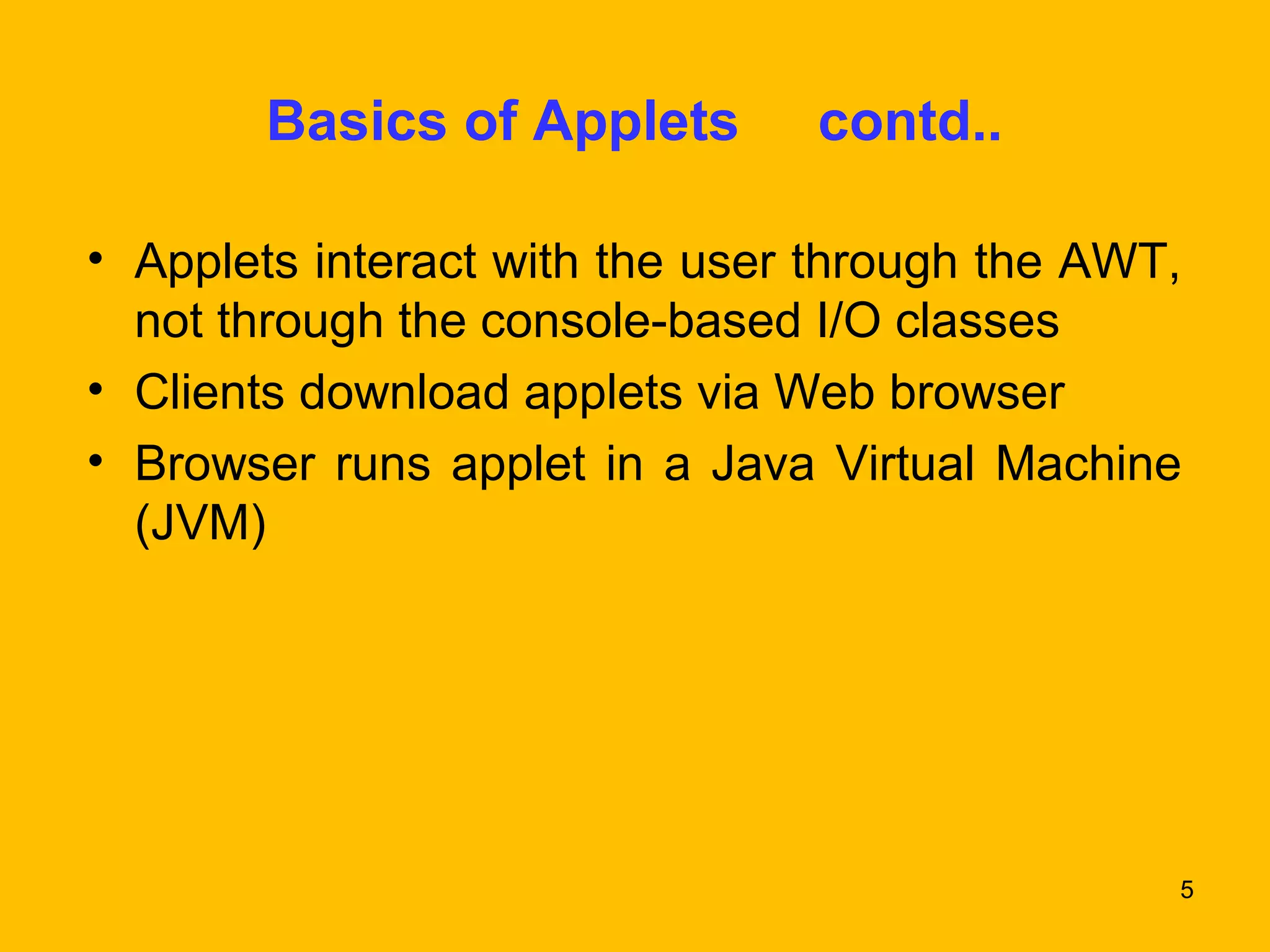 5 
Basics of Applets contd.. 
• Applets interact with the user through the AWT, 
not through the console-based I/O classes 
• Clients download applets via Web browser 
• Browser runs applet in a Java Virtual Machine 
(JVM) 
 