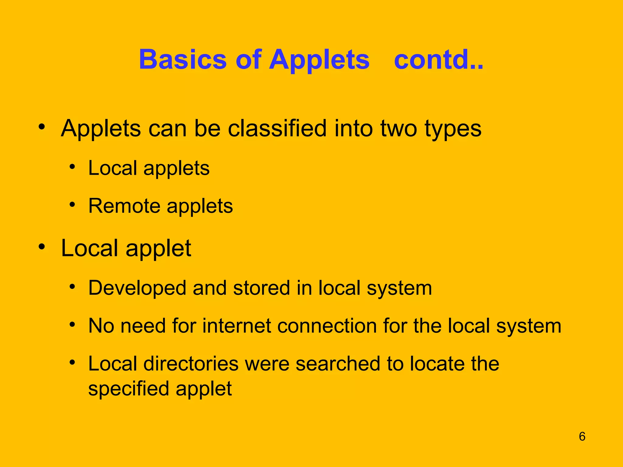 6 
Basics of Applets contd.. 
• Applets can be classified into two types 
• Local applets 
• Remote applets 
• Local applet 
• Developed and stored in local system 
• No need for internet connection for the local system 
• Local directories were searched to locate the 
specified applet 
 