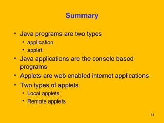 14 
Summary 
• Java programs are two types 
• application 
• applet 
• Java applications are the console based 
programs 
• Applets are web enabled internet applications 
• Two types of applets 
• Local applets 
• Remote applets 
 