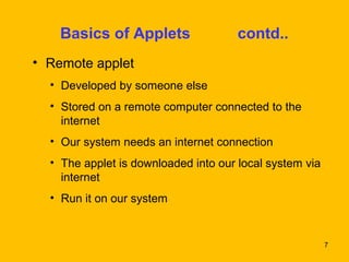 7 
Basics of Applets contd.. 
• Remote applet 
• Developed by someone else 
• Stored on a remote computer connected to the 
internet 
• Our system needs an internet connection 
• The applet is downloaded into our local system via 
internet 
• Run it on our system 
 