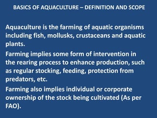 BASICS OF AQUACULTURE – DEFINITION AND SCOPE
Aquaculture is the farming of aquatic organisms
including fish, mollusks, crustaceans and aquatic
plants.
Farming implies some form of intervention in
the rearing process to enhance production, such
as regular stocking, feeding, protection from
predators, etc.
Farming also implies individual or corporate
ownership of the stock being cultivated (As per
FAO).
 