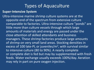 Types of Aquaculture
Super-Intensive System
Ultra-intensive marine shrimp culture systems are at the
opposite end of the spectrum from extensive culture
comparable to factories. Ultra-intensive culture "ponds" are
little more than culture vessels through which large
amounts of materials and energy are passed under the
close attention of skilled attendants and business
managers. These shrimp factories produce large amounts
of shrimp on very small land areas. Stocking densities in
excess of 100 late-PL or juveniles/m2, with survival similar
to intensive culture (80 to 90%). A nearly complete
or complete diet is fed but may by supplemented with fresh
feeds. Water exchange usually exceeds 100%/day. Aeration
may rely in part on pure oxygen injection.
 