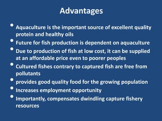 Advantages
• Aquaculture is the important source of excellent quality
protein and healthy oils
• Future for fish production is dependent on aquaculture
• Due to production of fish at low cost, it can be supplied
at an affordable price even to poorer peoples
• Cultured fishes contrary to captured fish are free from
pollutants
• provides good quality food for the growing population
• Increases employment opportunity
• Importantly, compensates dwindling capture fishery
resources
 