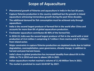 Scope of Aquaculture
• Phenomenal growth of fisheries and aquaculture in India in the last 30 years.
• Capture fisheries production in the country stabilised but the growth in inland
aquaculture witnessing tremendous growth during the past three decades.
• The additional demand for fish consumption must be achieved only through
aquaculture.
• India is the second largest producer of farmed fish in the world after China and
accounts for more than 8% of global aquaculture production.
• Freshwater aquaculture contributes 85-90% of the farmed fish.
• In 2018-19, India was the second largest producer of fish in the world with a total
production of 13.4 million t comprising 3.7 million t from marine and 9.7 million t
from inland sector.
• Major constraints in capture fisheries production are depleted stocks due to habitat
degradation, overexploitation, poor governance, climate change, in addition to
harvest and post-harvest losses.
• India’s share in global production has increased steadily from about 6% in the
2000s to 7% in 2010 and now to above 10% in 2021.
• Indian aquaculture market reached a volume of 11.40 Million Tons in 2021.
• The market is predicted to reach 18.40 MT by 2027.
 
