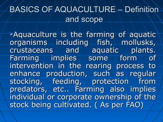 BASICS OF AQUACULTURE – DefinitionBASICS OF AQUACULTURE – Definition
and scopeand scope
Aquaculture is the farming of aquaticAquaculture is the farming of aquatic
organisms including fish, mollusks,organisms including fish, mollusks,
crustaceans and aquatic plants.crustaceans and aquatic plants.
Farming implies some form ofFarming implies some form of
intervention in the rearing process tointervention in the rearing process to
enhance production, such as regularenhance production, such as regular
stocking, feeding, protection fromstocking, feeding, protection from
predators, etc.. Farming also impliespredators, etc.. Farming also implies
individual or corporate ownership of theindividual or corporate ownership of the
stock being cultivated. ( As per FAO)stock being cultivated. ( As per FAO)
 