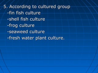 5. According to cultured group5. According to cultured group
-fin fish culture-fin fish culture
-shell fish culture-shell fish culture
-frog culture-frog culture
-seaweed culture-seaweed culture
-fresh water plant culture.-fresh water plant culture.
 