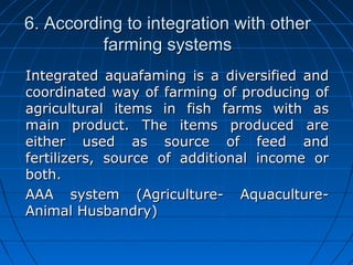 6. According to integration with other6. According to integration with other
farming systemsfarming systems
Integrated aquafaming is a diversified andIntegrated aquafaming is a diversified and
coordinated way of farming of producing ofcoordinated way of farming of producing of
agricultural items in fish farms with asagricultural items in fish farms with as
main product. The items produced aremain product. The items produced are
either used as source of feed andeither used as source of feed and
fertilizers, source of additional income orfertilizers, source of additional income or
both.both.
AAA system (Agriculture- Aquaculture-AAA system (Agriculture- Aquaculture-
Animal Husbandry)Animal Husbandry)
 
