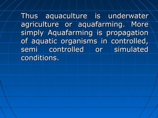 Thus aquaculture is underwaterThus aquaculture is underwater
agriculture or aquafarming. Moreagriculture or aquafarming. More
simply Aquafarming is propagationsimply Aquafarming is propagation
of aquatic organisms in controlled,of aquatic organisms in controlled,
semi controlled or simulatedsemi controlled or simulated
conditions.conditions.
 